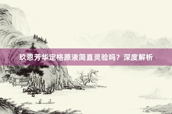 玖恩芳华定格原液简直灵验吗？深度解析