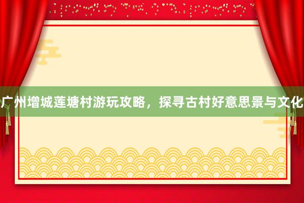 广州增城莲塘村游玩攻略，探寻古村好意思景与文化