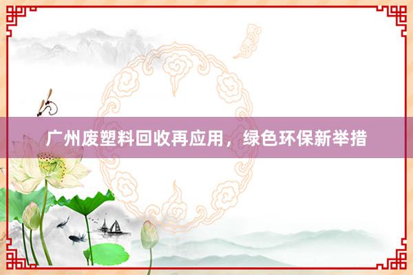 广州废塑料回收再应用，绿色环保新举措