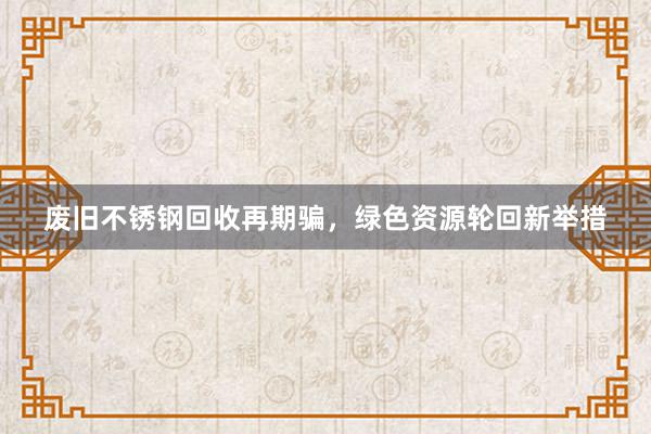 废旧不锈钢回收再期骗，绿色资源轮回新举措